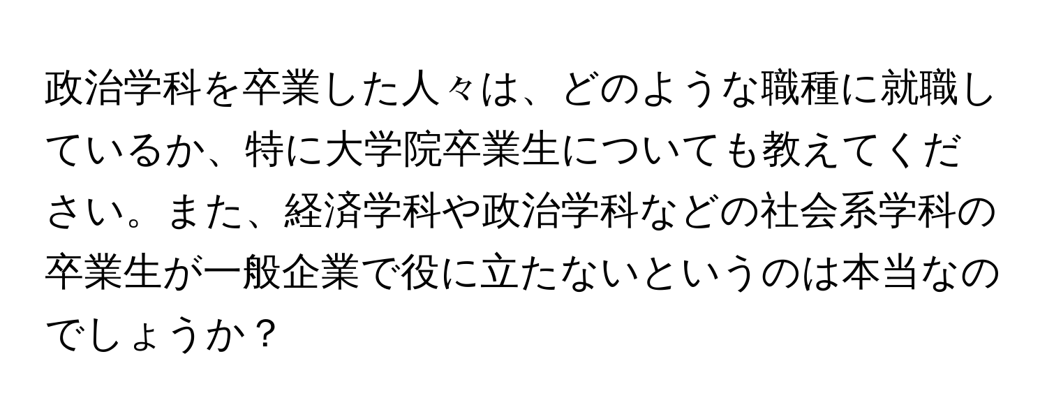 政治学科を卒業した人々は、どのような職種に就職しているか、特に大学院卒業生についても教えてください。また、経済学科や政治学科などの社会系学科の卒業生が一般企業で役に立たないというのは本当なのでしょうか？