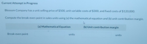 Current Attempt in Progress 
Blossom Company has a unit selling price of $500, unit variable costs of $300, and fixed costs of $120,000. 
Compute the break-even point in sales units using (a) the mathematical equation and (b) unit contribution margin. 
(a) Mathematical Equation (b) Unit contribution margin 
Break-even point units units