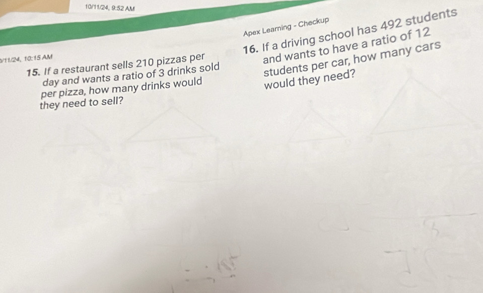 10/11/24, 9:52 AM 
Apex Learning - Checkup 
16. If a driving school has 492 students 
students per car, how many cars 
11/24, 10:15 AM 
15. If a restaurant sells 210 pizzas per 
and wants to have a ratio of 12
day and wants a ratio of 3 drinks sold 
per pizza, how many drinks would 
would they need? 
they need to sell?