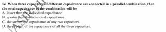 When three capacitors of different capacitance are connected in a parallel combination, then
the total capacitance of the combination will be
A. lesser than the individual capacitance.
B. greater than the individual capacitance.
C. the sum of the capacitance of any two capacitors.
D. the product of the capacitance of all the three capacitors.