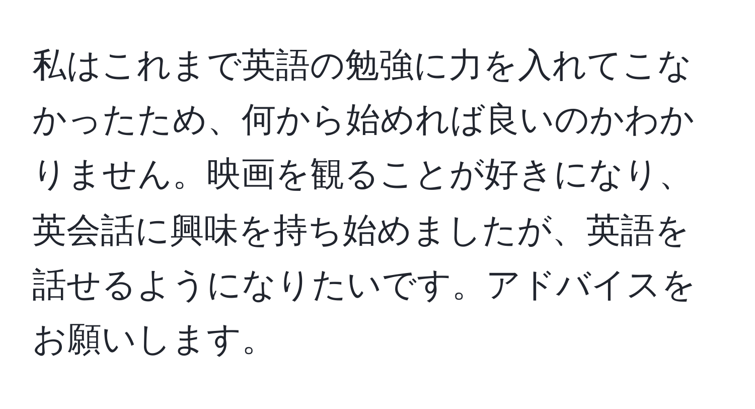 私はこれまで英語の勉強に力を入れてこなかったため、何から始めれば良いのかわかりません。映画を観ることが好きになり、英会話に興味を持ち始めましたが、英語を話せるようになりたいです。アドバイスをお願いします。