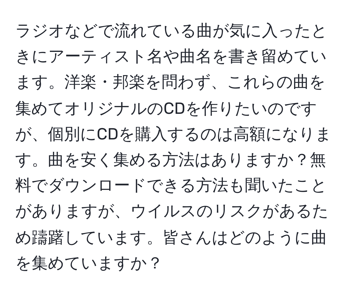 ラジオなどで流れている曲が気に入ったときにアーティスト名や曲名を書き留めています。洋楽・邦楽を問わず、これらの曲を集めてオリジナルのCDを作りたいのですが、個別にCDを購入するのは高額になります。曲を安く集める方法はありますか？無料でダウンロードできる方法も聞いたことがありますが、ウイルスのリスクがあるため躊躇しています。皆さんはどのように曲を集めていますか？