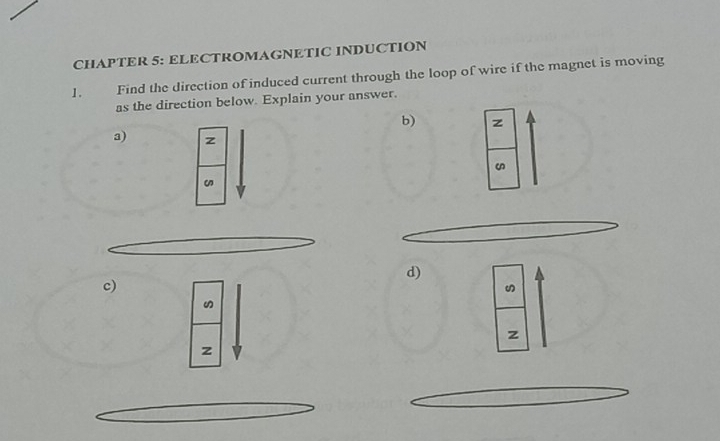 CHAPTER 5: ELECTROMAGNETIC INDUCTION 
1. Find the direction of induced current through the loop of wire if the magnet is moving 
as the direction below. Explain your answer. 
b) z
a) z
d) 
c)
z
z