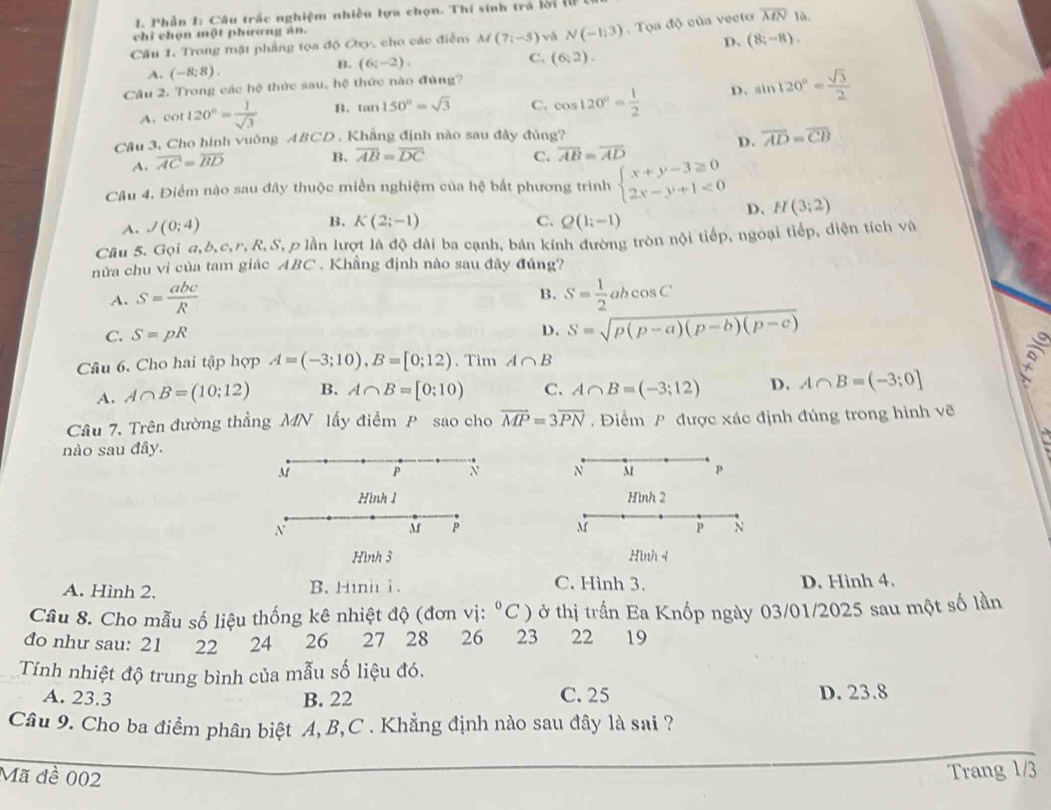 Phần 1: Câu trắc nghiệm nhiều lựa chọn. Thí sinh trá lới l
chỉ chọn một phương án.
Câu 1. Trong mặt phẳng tọa độ Oxy, cho các điểm M(7i-5) và N(-1,3). Tọa độ của vecto overline MN1a.
D. (8;-8).
B.
A. (-8;8). (6,-2). C. (6,2).
Câu 2. Trong các hệ thức sau, hệ thức nào đủng?
A. cot 120°= 1/sqrt(3)  B. tan 150°=sqrt(3) C、 cos 120°= 1/2  D. sin 120°= sqrt(3)/2 
Cầu 3, Cho hình vuông ABCD . Khẳng định nào sau đây đủng?
D. overline AD=overline CB
A. overline AC=overline BD
B. overline AB=overline DC C. overline AB=overline AD
Câu 4. Điểm nậo sau đây thuộc miền nghiệm của hệ bắt phương trình beginarrayl x+y-3≥ 0 2x-y+1<0endarray. H(3;2)
D.
A. J(0;4)
B. K(2;-1) C. Q(1;-1)
Câu 5. Gọi a,b,c,r,R,S, p lần lượt là độ dài ba cạnh, bán kính đường tròn nội tiếp, ngoại tiếp, diện tích và
nửa chu vi của tam giác ABC . Khẳng định nào sau đây đủng?
B.
A. S= abc/R  S= 1/2 abcos C
C. S=pR
D. S=sqrt(p(p-a)(p-b)(p-c))
Câu 6. Cho hai tập hợp A=(-3;10),B=[0;12). Tìm A∩ B
A. A∩ B=(10;12) B. A∩ B=[0:10) C. A∩ B=(-3;12) D. A∩ B=(-3;0]
Câu 7. Trên đường thẳng MN lấy điểm P sao cho vector MP=3vector PN. Điểm P được xác định đúng trong hình vẽ
nào sau đây.
M P N N M p
Hình 1 Hình 2
N
M P
M P N
Hình 3 Hình 4
C. Hình 3.
A. Hình 2. B. Hinh 1. D. Hình 4.
Cầu 8. Cho mẫu số liệu thống kê nhiệt độ (đơn vị: ^circ C) ở thị trấn Ea Knốp ngày 03/01/2025 sau một số lần
đo như sau: 21 22 24 26 27 28 26 23 22 19
Tính nhiệt độ trung bình của mẫu số liệu đó.
A. 23.3 B. 22 C. 25 D. 23.8
Câu 9. Cho ba điểm phân biệt A,B,C . Khẳng định nào sau đây là sai ?
Mã đề 002
Trang 1/3