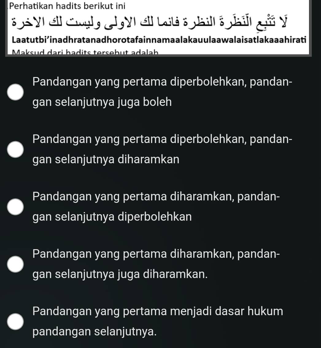 Perhatikan hadits berikut ini
e y e Cnglg J y e Lt : pa gi y
Laatutbi’inadhratanadhorotafain namaalakauulaawalaisatlakaaahirati
Maksud dari badits tersebut adalah
Pandangan yang pertama diperbolehkan, pandan-
gan selanjutnya juga boleh
Pandangan yang pertama diperbolehkan, pandan-
gan selanjutnya diharamkan
Pandangan yang pertama diharamkan, pandan-
gan selanjutnya diperbolehkan
Pandangan yang pertama diharamkan, pandan-
gan selanjutnya juga diharamkan.
Pandangan yang pertama menjadi dasar hukum
pandangan selanjutnya.