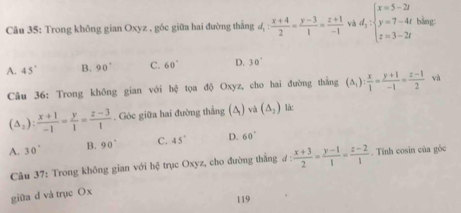 Trong không gian Oxyz , góc giữa hai đường thắng d_1: (x+4)/2 = (y-3)/1 = (z+1)/-1  và d_2:beginarrayl x=5-2t y=7-4t z=3-2tendarray. bằng:
A. 45° B. 90° C. 60° D. 30°
Câu 36: Trong không gian với hệ tọa độ Oxyz, cho hai đường thắng (△ _1): x/1 = (y+1)/-1 = (z-1)/2  và
(△ _2): (x+1)/-1 = y/1 = (z-3)/1 . Góc giữa hai đường thẳng (A) và (△ _2) là:
A. 30° B. 90° C. 45° D. 60°
Cầu 37: Trong không gian với hệ trục Oxyz, cho đường thẳng ư :  (x+3)/2 = (y-1)/1 = (z-2)/1 . Tính cosin của góc
giữa d và trục Ox
119