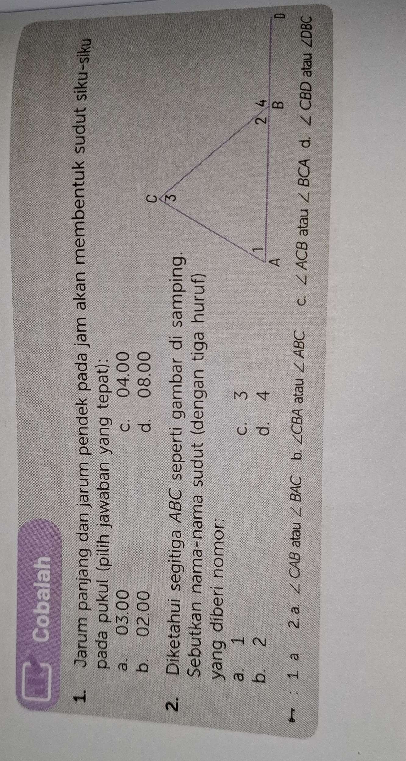 Cobalah
1. Jarum panjang dan jarum pendek pada jam akan membentuk sudut siku-siku
pada pukul (pilih jawaban yang tepat):
a. 03.00 c. 04.00
b. 02.00 d. 08.00
2. Diketahui segitiga ABC seperti gambar di samping.
Sebutkan nama-nama sudut (dengan tiga huruf)
yang diberi nomor:
a. 1 c. 3
b. 2 d. 4
: 1. a 2. a. ∠ CAB atau ∠ BAC b. ∠ CBA atau ∠ ABC C. ∠ ACB atau ∠ BCA d. ∠ CBD atau ∠ DBC