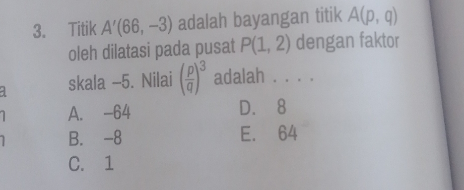 Titik A'(66,-3) adalah bayangan titik A(p,q)
oleh dilatasi pada pusat P(1,2) dengan faktor
a
skala -5. Nilai ( p/q )^3 adalah . . . .
A. -64
D. 8
B. -8 E. 64
C. 1