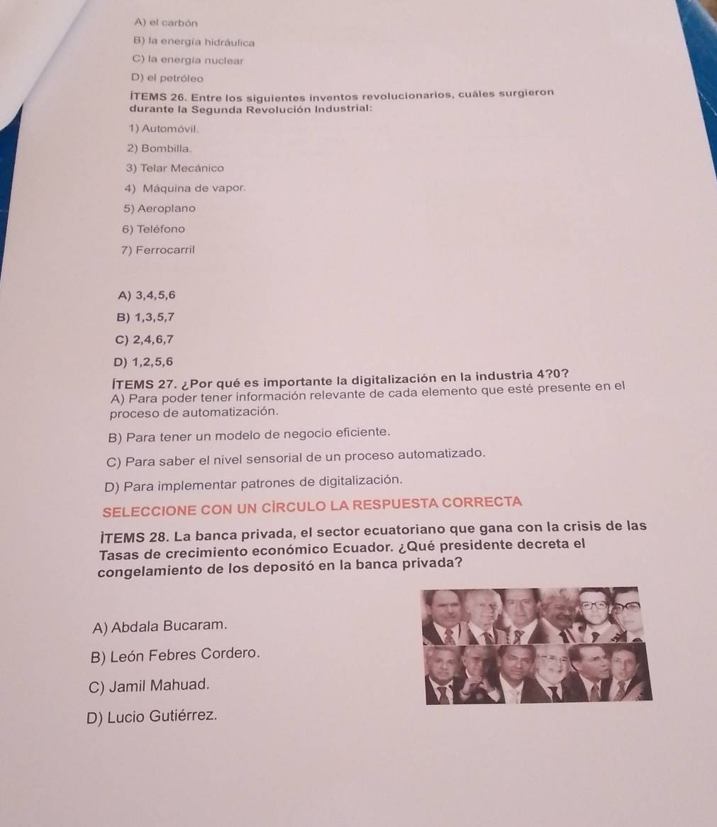 A) el carbón
B) la energía hidráulica
C) la energía nuclear
D) el petróleo
ÍTEMS 26. Entre los siguientes inventos revolucionarios, cuáles surgieron
durante la Segunda Revolución Industrial:
1) Automóvil.
2) Bombilla.
3) Telar Mecánico
4) Máquina de vapor.
5) Aeroplano
6) Teléfono
7) Ferrocarril
A) 3, 4, 5, 6
B) 1, 3, 5, 7
C) 2, 4, 6, 7
D) 1, 2, 5, 6
ÍTEMS 27. ¿Por qué es importante la digitalización en la industria 4? 0?
A) Para poder tener información relevante de cada elemento que esté presente en el
proceso de automatización.
B) Para tener un modelo de negocio eficiente.
C) Para saber el nivel sensorial de un proceso automatizado.
D) Para implementar patrones de digitalización.
SELECCIONE CON UN CÌRCULO LA RESPUESTA CORRECTA
]TEMS 28. La banca privada, el sector ecuatoriano que gana con la crisis de las
Tasas de crecimiento económico Ecuador. ¿Qué presidente decreta el
congelamiento de los depositó en la banca privada?
A) Abdala Bucaram.
B) León Febres Cordero.
C) Jamil Mahuad.
D) Lucio Gutiérrez.