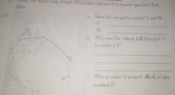 Itudy the sketch map of East Afica below and use it to answer questions that 
follow. 
a. Name the sea ports marked V and W. 
_
V. 
_
W
B 
b. Why was the railway buillt from port V
to country X? 
_ 
_ 
_
W c. Why is water transport dilicult on lake 
marked X?