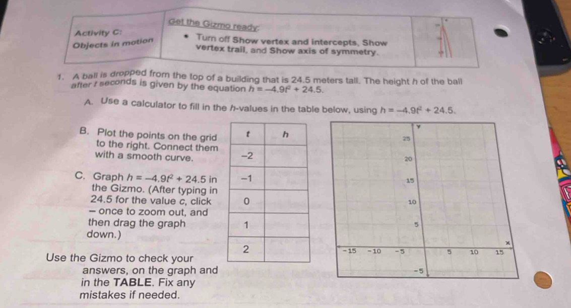 Get the Gizmo ready: 
Activity C: 
Objects in motion 
Turn off Show vertex and intercepts, Show 
vertex trail, and Show axis of symmetry. 
1. A ball is dropped from the top of a building that is 24.5 meters tall. The height h of the ball 
after I seconds is given by the equation h=-4.9t^2+24.5. 
A. Use a calculator to fill in the h -values in the table below, using h=-4.9t^2+24.5. 
B. Plot the points on the grid 
to the right. Connect them 
with a smooth curve. 
C. Graph h=-4.9t^2+24.5in
the Gizmo. (After typing in
24.5 for the value c, click 
- once to zoom out, and 
then drag the graph 
down.) 
Use the Gizmo to check your 
answers, on the graph and 
in the TABLE. Fix any 
mistakes if needed.