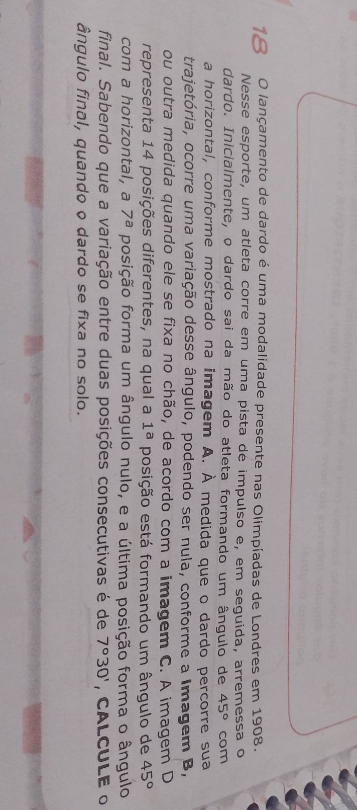 lançamento de dardo é uma modalidade presente nas Olimpíadas de Londres em 1908. 
Nesse esporte, um atleta corre em uma pista de impulso e, em seguida, arremessa o 
dardo. Inicialmente, o dardo sai da mão do atleta formando um ângulo de 45° com 
a horizontal, conforme mostrado na imagem A. À medida que o dardo percorre sua 
trajetória, ocorre uma variação desse ângulo, podendo ser nula, conforme a imagem B, 
ou outra medida quando ele se fixa no chão, de acordo com a imagem C. A imagem D 
representa 14 posições diferentes, na qual a 1^a posição está formando um ângulo de 45°
com a horizontal, a 7^a posição forma um ângulo nulo, e a última posição forma o ângulo 
final. Sabendo que a variação entre duas posições consecutivas é de 7°30' ，CALCULE 0 
ângulo final, quando o dardo se fixa no solo.