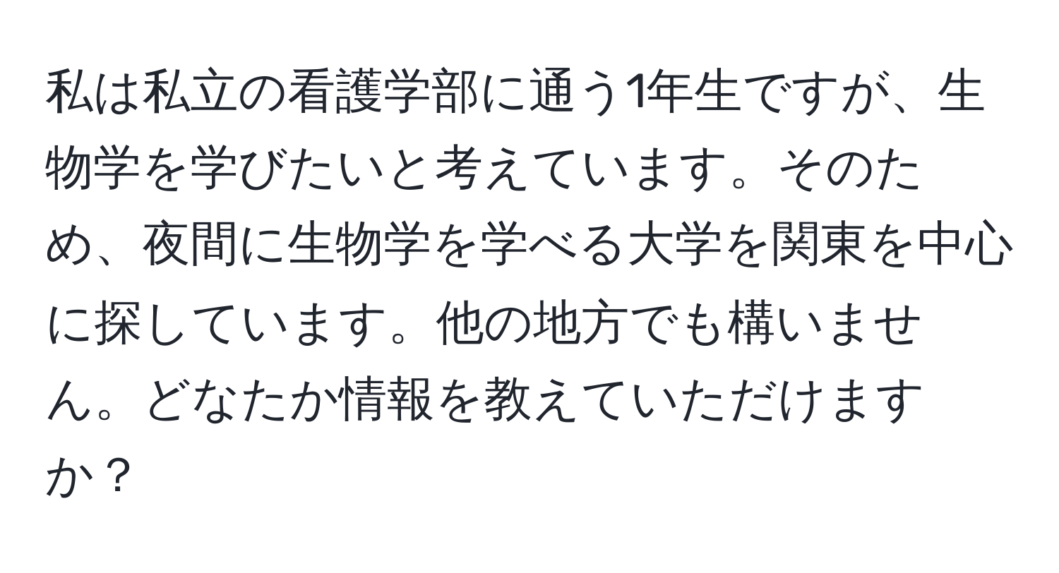 私は私立の看護学部に通う1年生ですが、生物学を学びたいと考えています。そのため、夜間に生物学を学べる大学を関東を中心に探しています。他の地方でも構いません。どなたか情報を教えていただけますか？