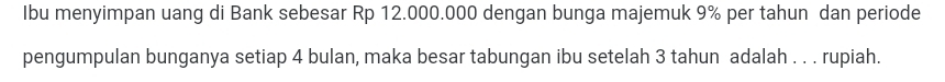 Ibu menyimpan uang di Bank sebesar Rp 12.000.000 dengan bunga majemuk 9% per tahun dan periode 
pengumpulan bunganya setiap 4 bulan, maka besar tabungan ibu setelah 3 tahun adalah . . . rupiah.