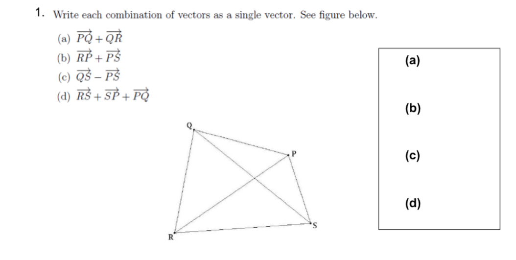 Write each combination of vectors as a single vector. See figure below. 
(a) vector PQ+vector QR
(b) vector RP+vector PS
(a) 
(c) vector QS-vector PS
(d) vector RS+vector SP+vector PQ
(b) 
(c) 
(d)