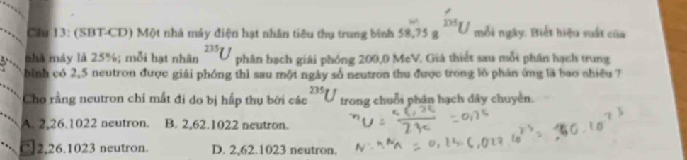 Cầu 13: (SBT-CD) Một nhà máy điện hạt nhân tiêu thụ trung bình 58.75gfrac 755 mỗi ngày. Biết hiệu suất của
nhà máy là 25%; mỗi hạt nhân^(235)U phân hạch giải phóng 200,0 MeV. Giá thiết sau mỗi phân hạch trung
bình có 2,5 neutron được giải phóng thì sau một ngày số neutron thu được trong lồ phản ứng là bao nhiêu ?
Cho rằng neutron chỉ mất đi do bị hấp thụ bởi các 235 trong chuỗi phân hạch dây chuyền.
A. 2, 26.1022 neutron. B. 2, 62. 1022 neutron.
C. 2, 26.1023 neutron. D. 2, 62.1023 neutron.