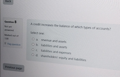 Back
Question 8 A credit increases the balance of which types of accounts?
Not yet
answered Select one:
Marked out of a. revenue and assets
1.00
Flag question b. liabilities and assets
c. liabilities and expenses
d. shareholders' equity and liabilities
Previous page