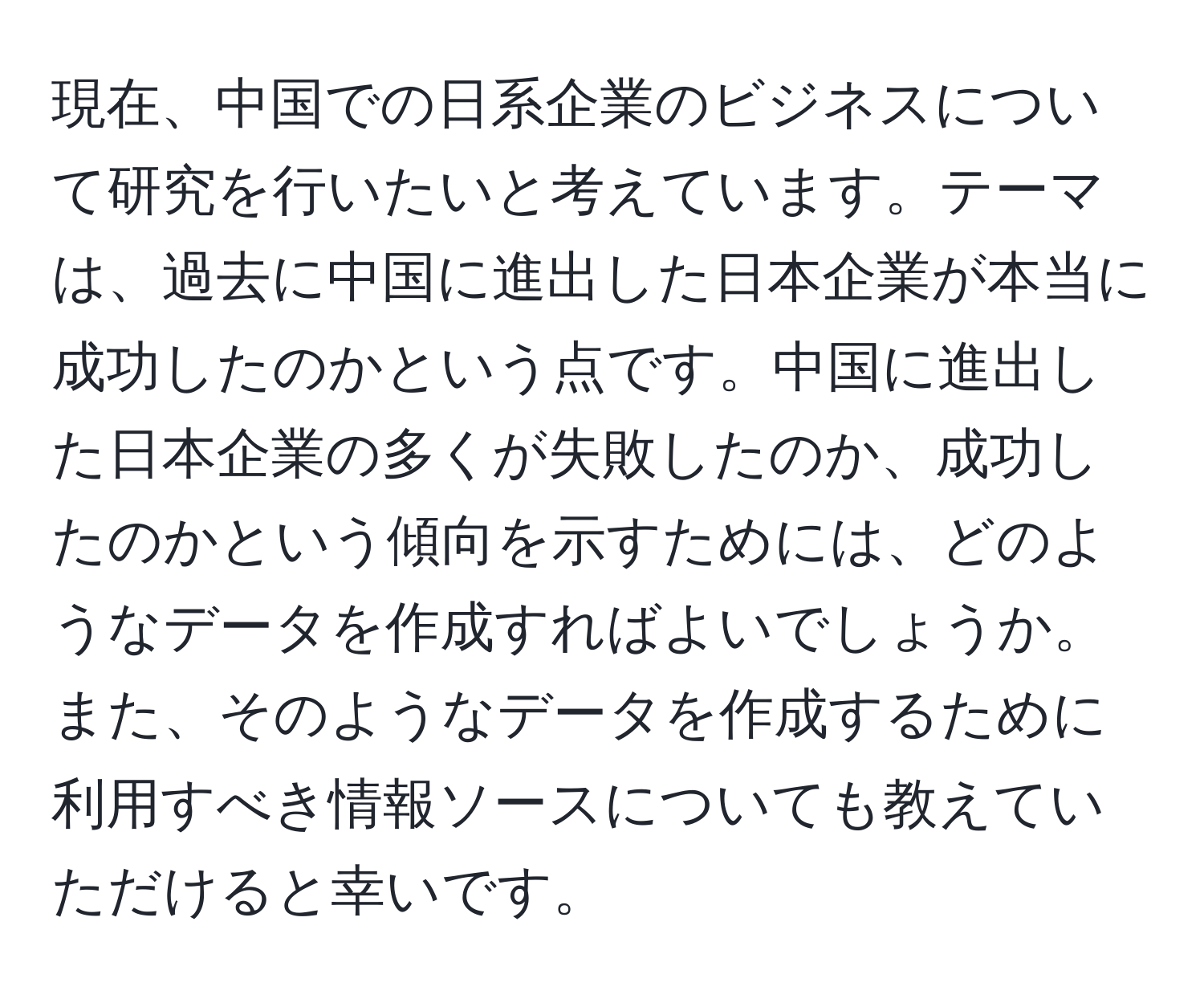 現在、中国での日系企業のビジネスについて研究を行いたいと考えています。テーマは、過去に中国に進出した日本企業が本当に成功したのかという点です。中国に進出した日本企業の多くが失敗したのか、成功したのかという傾向を示すためには、どのようなデータを作成すればよいでしょうか。また、そのようなデータを作成するために利用すべき情報ソースについても教えていただけると幸いです。