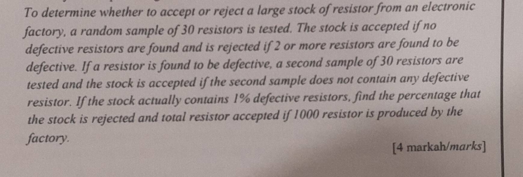 To determine whether to accept or reject a large stock of resistor from an electronic 
factory, a random sample of 30 resistors is tested. The stock is accepted if no 
defective resistors are found and is rejected if 2 or more resistors are found to be 
defective. If a resistor is found to be defective, a second sample of 30 resistors are 
tested and the stock is accepted if the second sample does not contain any defective 
resistor. If the stock actually contains 1% defective resistors, find the percentage that 
the stock is rejected and total resistor accepted if 1000 resistor is produced by the 
factory. 
[4 markah/marks]