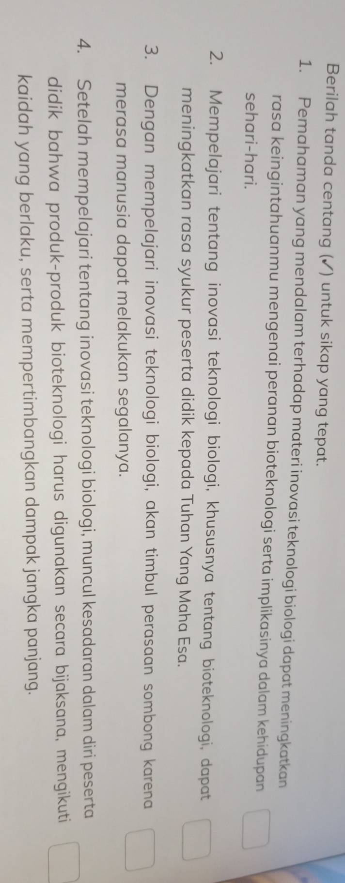 Berilah tanda centang (✓) untuk sikap yang tepat. 
1. Pemahaman yang mendalam terhadap materi inovasi teknologi biologi dapat meningkatkan 
rasa keingintahuanmu mengenai peranan bioteknologi serta implikasinya dalam kehidupan 
sehari-hari. 
2. Mempelajari tentang inovasi teknologi biologi, khususnya tentang bioteknologi, dapat 
meningkatkan rasa syukur peserta didik kepada Tuhan Yang Maha Esa. 
3. Dengan mempelajari inovasi teknologi biologi, akan timbul perasaan sombong karena 
merasa manusia dapat melakukan segalanya. 
4. Setelah mempelajari tentang inovasi teknologi biologi, muncul kesadaran dalam diri peserta 
didik bahwa produk-produk bioteknologi harus digunakan secara bijaksana, mengikuti 
kaidah yang berlaku, serta mempertimbangkan dampak jangka panjang.