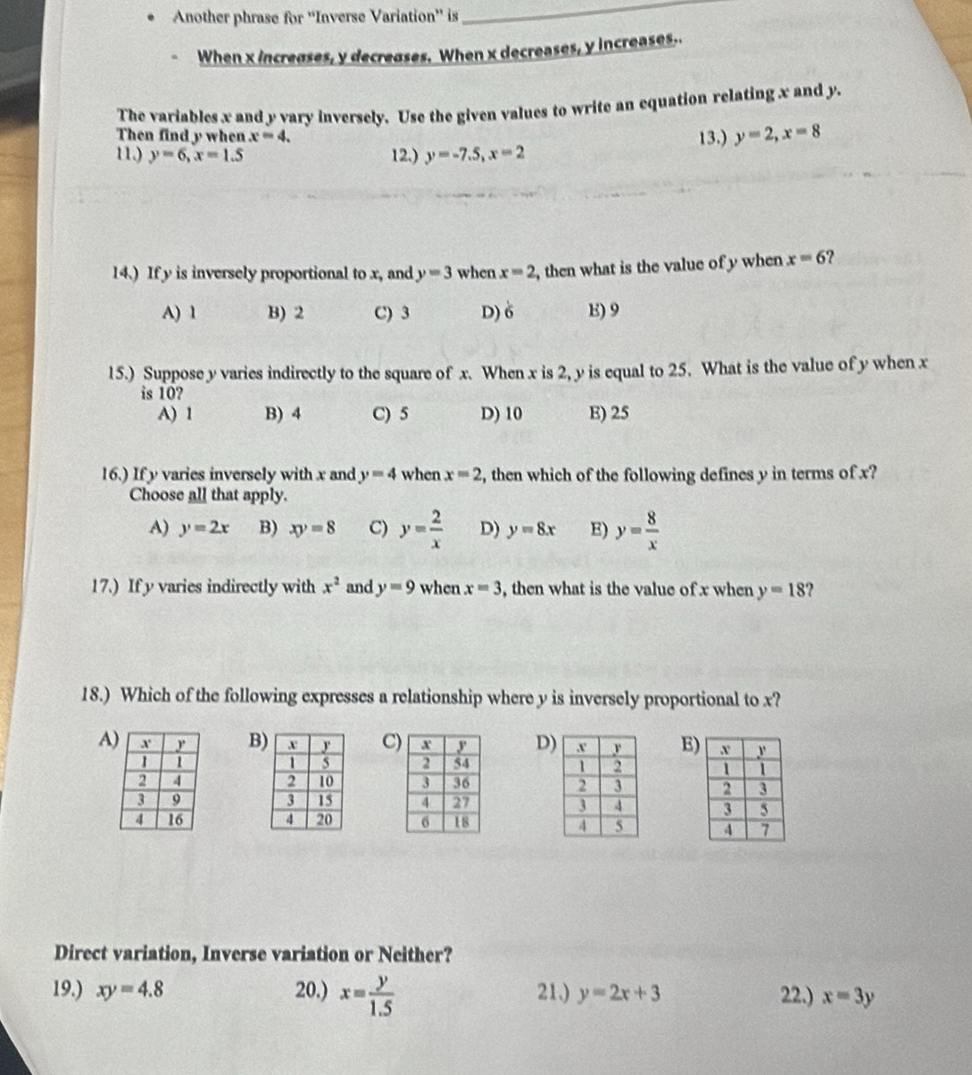 Another phrase for ''Inverse Variation'' is
_
When x increases, y decreases. When x decreases, y increases..
The variables x and y vary inversely. Use the given values to write an equation relating x and y.
Then find y when x=4. 
11.) y=6, x=1.5 12.) y=-7.5, x=2 13.) y=2, x=8
14.) If y is inversely proportional to x, and y=3 when x=2 , then what is the value of y when x=6 ?
A) 1 B) 2 C) 3 D) 6 E) 9
15.) Suppose y varies indirectly to the square of x. When x is 2, y is equal to 25. What is the value of y when x
is 10?
A) 1 B) 4 C) 5 D) 10 E) 25
16.) If y varies inversely with x and y=4 when x=2 , then which of the following defines y in terms of x?
Choose all that apply.
A) y=2x B) xy=8 C) y= 2/x  D) y=8x E) y= 8/x 
17.) If y varies indirectly with x^2 and y=9 when x=3 , then what is the value of x when y=18
18.) Which of the following expresses a relationship where y is inversely proportional to x?
A B C D) E)




Direct variation, Inverse variation or Neither?
19.) xy=4.8 20.) x= y/1.5  21.) y=2x+3 22.) x=3y