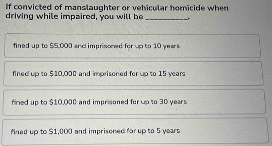 If convicted of manslaughter or vehicular homicide when
driving while impaired, you will be _.
fined up to $5;000 and imprisoned for up to 10 years
fined up to $10,000 and imprisoned for up to 15 years
fined up to $10,000 and imprisoned for up to 30 years
fined up to $1,000 and imprisoned for up to 5 years