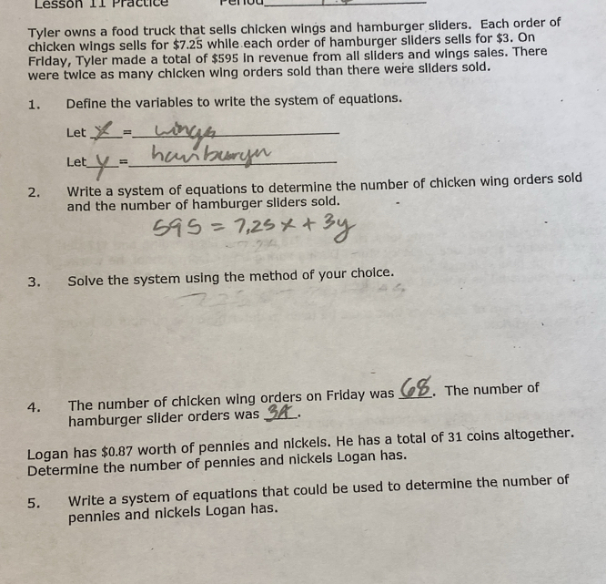 Lessón 11 Practice_ 
Tyler owns a food truck that sells chicken wings and hamburger sliders. Each order of 
chicken wings sells for $7.25 while each order of hamburger sliders sells for $3. On 
Friday, Tyler made a total of $595 in revenue from all sliders and wings sales. There 
were twice as many chicken wing orders sold than there were sliders sold. 
1. Define the variables to write the system of equations. 
Let _=_ 
Let_ =_ 
2. Write a system of equations to determine the number of chicken wing orders sold 
and the number of hamburger sliders sold. 
3. Solve the system using the method of your choice. 
4. The number of chicken wing orders on Friday was _. The number of 
hamburger slider orders was _. 
Logan has $0.87 worth of pennies and nickels. He has a total of 31 coins altogether. 
Determine the number of pennies and nickels Logan has. 
5. Write a system of equations that could be used to determine the number of 
pennies and nickels Logan has.