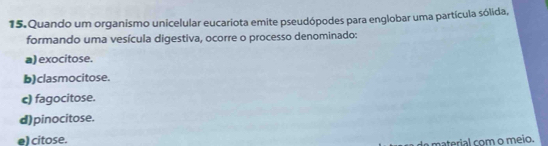 Quando um organismo unicelular eucariota emite pseudópodes para englobar uma partícula sólida,
formando uma vesícula digestiva, ocorre o processo denominado:
a) exocitose.
b) clasmocitose.
c) fagocitose.
d) pinocitose.
el citose.
m aterial com o meio.