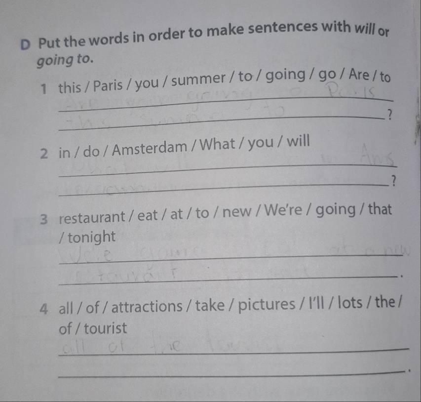 Put the words in order to make sentences with will or 
going to. 
_ 
1 this / Paris / you / summer / to / going / go / Are / to 
_? 
_ 
2 in / do / Amsterdam / What / you / will 
_? 
3 restaurant / eat / at / to / new / We're / going / that 
/ tonight 
_ 
_ 
. 
4 all / of / attractions / take / pictures / I'll / lots / the / 
of / tourist 
_ 
_.