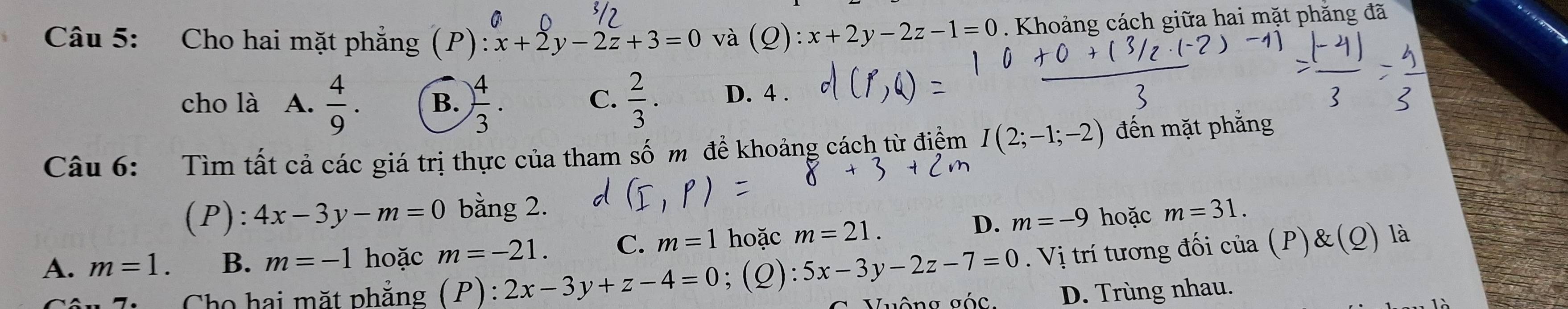 Cho hai mặt phẳng (P): x+2y-2z+3=0 và (Q):x+2y-2z-1=0. Khoảng cách giữa hai mặt phẳng đã
cho là A.  4/9 . B. ) 4/3 .  2/3 . D. 4.
C.
Câu 6: Tìm tất cả các giá trị thực của tham số m đề khoảng cách từ điệm I(2;-1;-2) đến mặt phẳng
(P): 4x-3y-m=0 bằng 2. m=31.
A. m=1. B. m=-1 hoặc m=-21. C. m=1 hoặc m=21.
D. m=-9 hoặc
7h Cho hai mặt phăng (P):2x-3y+z-4=0;(Q): 5x-3y-2z-7=0. Vị trí tương đối của (P)&(Q) là
Vuộng góc D. Trùng nhau.