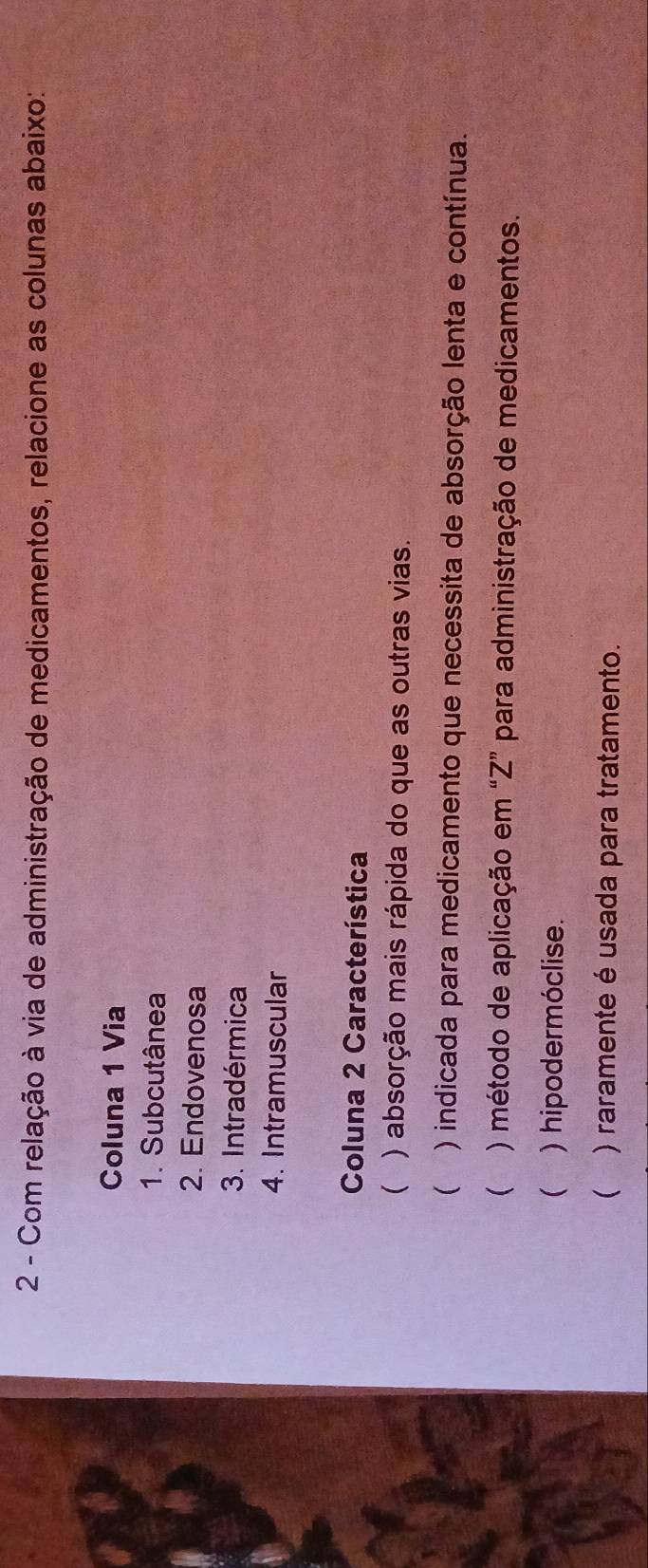 Com relação à via de administração de medicamentos, relacione as colunas abaixo:
Coluna 1 Via
1. Subcutânea
2. Endovenosa
3. Intradérmica
4. Intramuscular
Coluna 2 Característica
 ) absorção mais rápida do que as outras vias.
 ) indicada para medicamento que necessita de absorção lenta e contínua.
( ) método de aplicação em “Z” para administração de medicamentos.
 ) hipodermóclise.
 ) raramente é usada para tratamento.