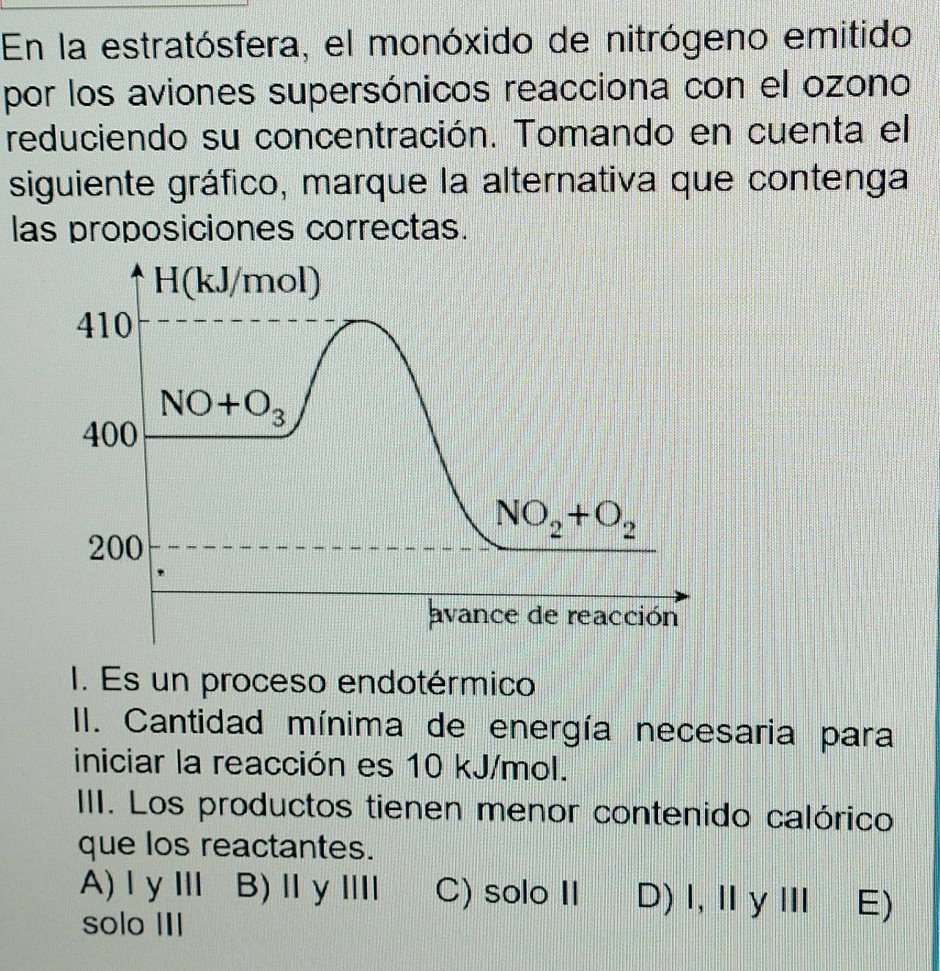 En la estratósfera, el monóxido de nitrógeno emitido
por los aviones supersónicos reacciona con el ozono
reduciendo su concentración. Tomando en cuenta el
siguiente gráfico, marque la alternativa que contenga
las proposiciones correctas.
I. Es un proceso endotérmico
II. Cantidad mínima de energía necesaria para
iniciar la reacción es 10 kJ/mol.
IIII. Los productos tienen menor contenido calórico
que los reactantes.
A)ⅠγⅢ B)ⅡγⅢ C) solo II D)Ⅰ,ⅡγⅢ E)
solo III