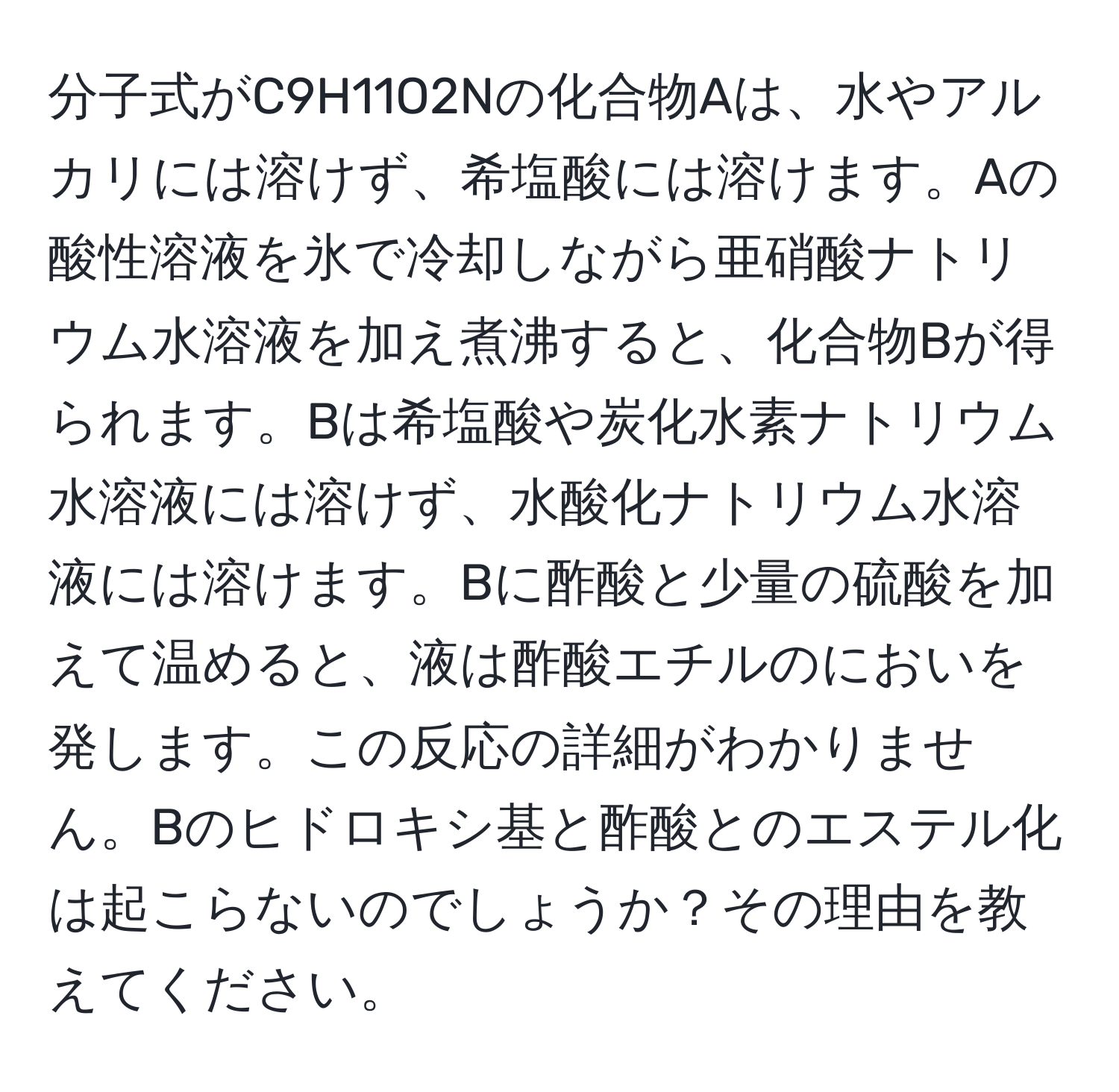 分子式がC9H11O2Nの化合物Aは、水やアルカリには溶けず、希塩酸には溶けます。Aの酸性溶液を氷で冷却しながら亜硝酸ナトリウム水溶液を加え煮沸すると、化合物Bが得られます。Bは希塩酸や炭化水素ナトリウム水溶液には溶けず、水酸化ナトリウム水溶液には溶けます。Bに酢酸と少量の硫酸を加えて温めると、液は酢酸エチルのにおいを発します。この反応の詳細がわかりません。Bのヒドロキシ基と酢酸とのエステル化は起こらないのでしょうか？その理由を教えてください。