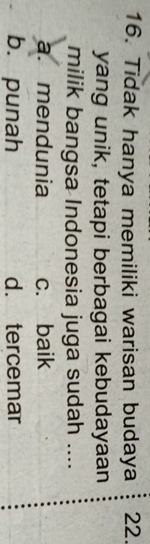 Tidak hanya memiliki warisan budaya 22.
yang unik, tetapi berbagai kebudayaan
milik bangsa Indonesia juga sudah ....
a. mendunia c. baik
b. punah d. tercemar