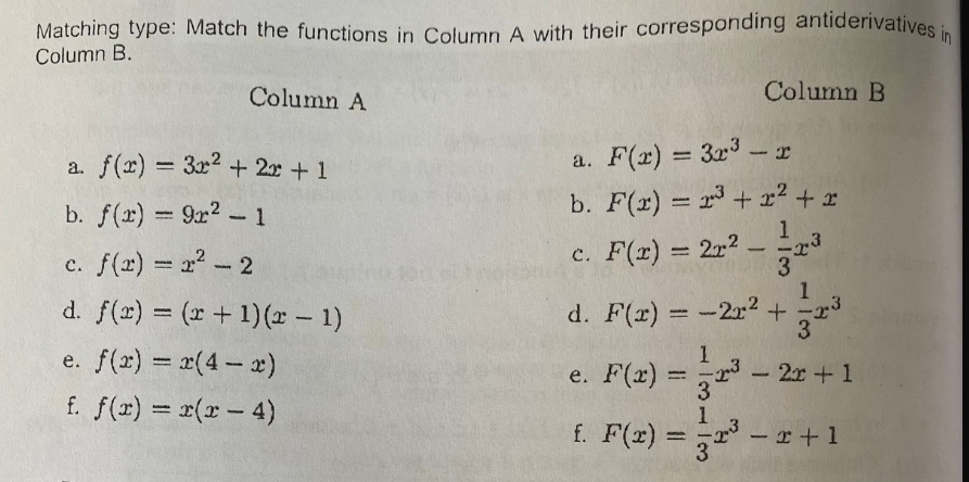 Matching type: Match the functions in Column A with their corresponding antiderivatives in
Column B.
Column A
Column B
a. f(x)=3x^2+2x+1
a. F(x)=3x^3-x
b. f(x)=9x^2-1
b. F(x)=x^3+x^2+x
c. f(x)=x^2-2
c. F(x)=2x^2- 1/3 x^3
d. f(x)=(x+1)(x-1)
d. F(x)=-2x^2+ 1/3 x^3
e. f(x)=x(4-x) e. F(x)= 1/3 x^3-2x+1
f. f(x)=x(x-4) f. F(x)= 1/3 x^3-x+1