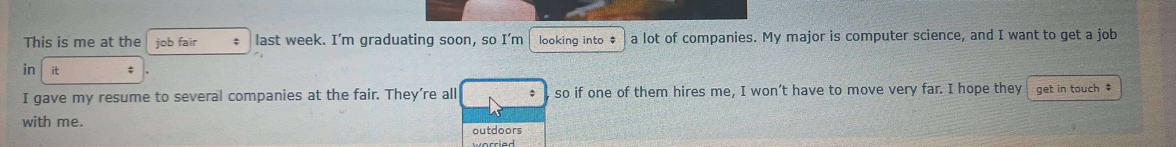 This is me at the job fair ; last week. I’m graduating soon, so I’m looking into # a lot of companies. My major is computer science, and I want to get a job 
in it 
I gave my resume to several companies at the fair. They're all so if one of them hires me, I won’t have to move very far. I hope they get in touch $
with me. 
outdoors