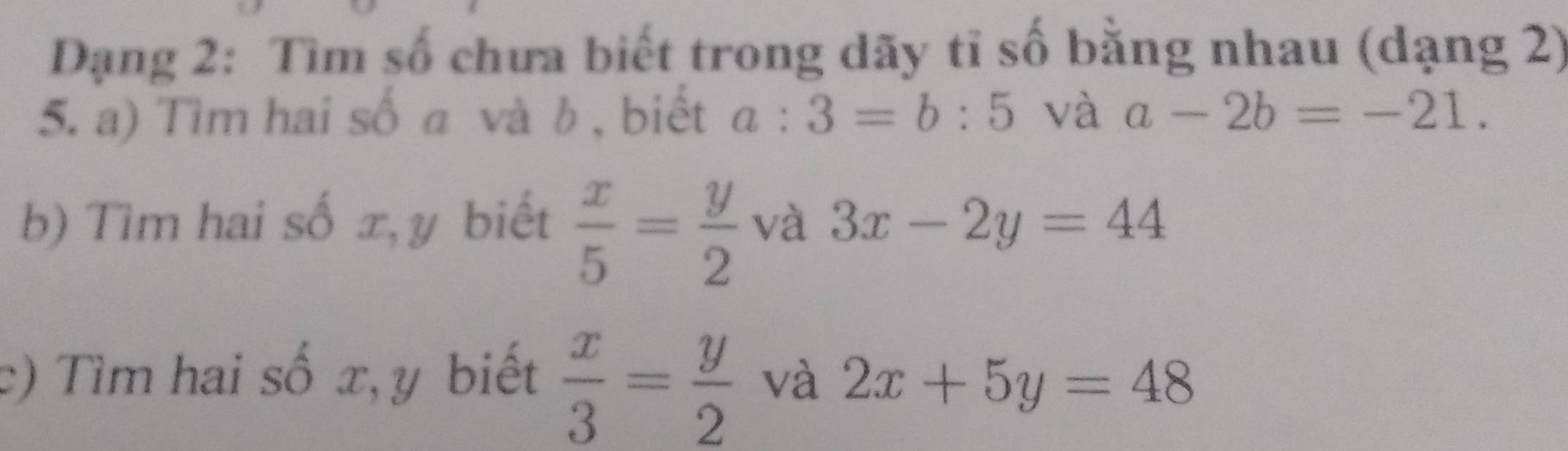 Dạng 2: Tìm số chưa biết trong dãy tĩ số bằng nhau (dạng 2) 
5. a) Tìm hai số a và b , biết a:3=b:5 và a-2b=-21. 
b) Tìm hai số x, y biết  x/5 = y/2  và 3x-2y=44
c) Tìm hai số x, y biết  x/3 = y/2  và 2x+5y=48