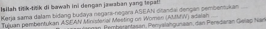 Isilah titik-titik di bawah ini dengan jawaban yang tepat. 
Kerja sama dalam bidang budaya negara-negara ASEAN ditandai dengan pembentukan ___ 
Tujuan pembentukan ASEAN Ministerial Meeting on Women (AMMW) adalan _--. 
angán, Pemberantasan, Penyalahgunaan, dan Peredaran Gelap Narl