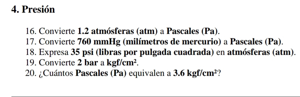 Presión 
16. Convierte 1.2 atmósferas (atm) a Pascales (Pa). 
17. Convierte 760 mmHg (milímetros de mercurio) a Pascales (Pa). 
18. Expresa 35 psi (libras por pulgada cuadrada) en atmósferas (atm). 
19. Convierte 2 bar a kgf/cm^2. 
20. ¿Cuántos Pascales (Pa) equivalen a 3.6kgf/cm^2 ?