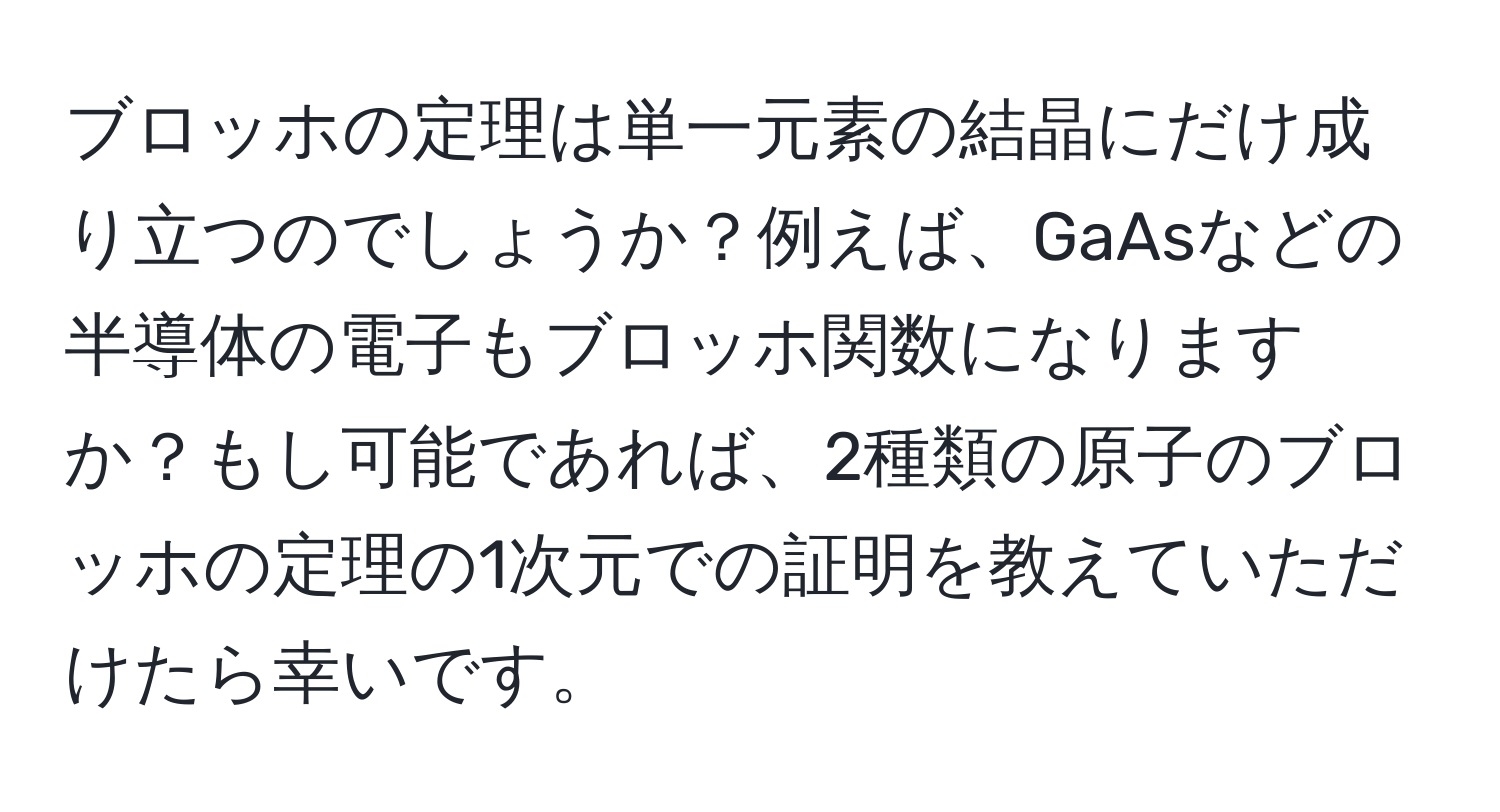 ブロッホの定理は単一元素の結晶にだけ成り立つのでしょうか？例えば、GaAsなどの半導体の電子もブロッホ関数になりますか？もし可能であれば、2種類の原子のブロッホの定理の1次元での証明を教えていただけたら幸いです。