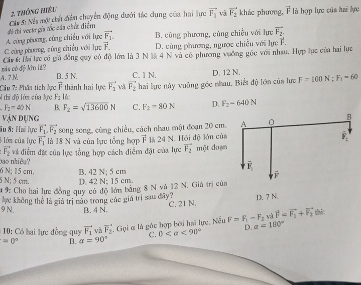 thông hiéu
Cầu 5: Nếu một chất điểm chuyển động dưới tác dụng của hai lực vector F_1
đó thì vectơ gia tốc của chất điểm và vector F_2 khác phương, vector F là hợp lực của hai lực
A. cùng phương, cùng chiều với lực vector F_1. B. cùng phương, cùng chiều với lực vector F_2.
C. cùng phương, cùng chiều với lực vector F. D. cùng phương, ngược chiều với lực vector F.
Câu 6: Hai lực có giá đồng quy có độ lớn là 3 N là 4 N và có phương vuông góc với nhau. Hợp lực của hai lực
nàu có độ lớn là?
A. 7 N. B. 5 N. C. 1 N. D. 12 N.
Câu 7: Phân tích lực vector F thành hai lực vector F_1 và vector F_2 hai lực này vuông góc nhau. Biết độ lớn của lực F=100N;F_1=60
N thì độ lớn của lực F_2 là:
F_2=40N B. F_2=sqrt(13600)N C. F_2=80N D. F_2=640N
vận dụng 
âu 8: Hai lực vector F_1,vector F_2 song song, cùng chiều, cách nhau một đoạn 20 cm.
6 lớn của lực vector F_1 là 18 N và của lực tổng hợp vector F là 24 N. Hỏi độ lớn của
vector F_2 và điểm đặt của lực tổng hợp cách điểm đặt của lực vector F_2 một đoạn
bao nhiêu?
6 N; 15 cm. B. 42 N; 5 cm
6 N; 5 cm. D. 42 N; 15 cm.
Su 9: Cho hai lực đồng quy có độ lớn bằng 8 N và 12 N. Giá trị của
lực không thể là giá trị nào trong các giá trị sau đây?
C. 21 N. D. 7 N.
9 N. B. 4 N.
và vector F=vector F_1+vector F_2
* 10: Có hai lực đồng quy vector F_1 và vector F_2. Gọi α là góc hợp bởi hai lực. Nếu F=F_1-F_2 alpha =180° thì:
C. 0 <90° D.
=0° B. alpha =90°