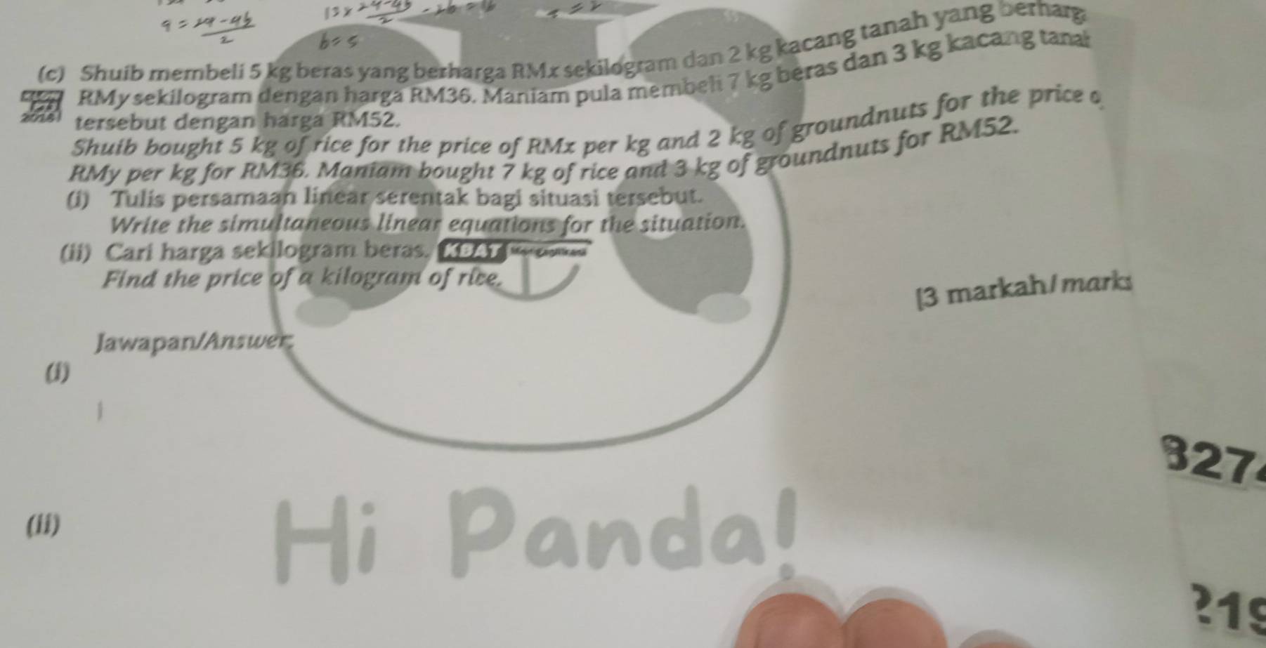 Shuib merbeli 5 kg beras yang berharga RMx sekilogram dan 2 kg kacang tanah yang berhag
RMy sekilogram dengan harga RM36. Maniam pula membeli 7 kg beras dan 3 kg kacang tanal 
tersebut dengan harga RM52. 
Shuib boughi 5 kg of rice for the price of RMx per kg and 2 kg of groundnuts for the price o
RMy per kg for RM36. Maniam bought 7 kg of rice and 3 kg of groundnuts for RM52. 
(i) Tulis persamaan linear serentak bagi situasi tersebut. 
Write the simultaneous linear equations for the situation. 
(ii) Cari harga sekilogram beras. ( 
Find the price of a kilogram of rice. 
[3 markah/marks 
Jawapan/Answer; 
(i)
327
(ii) 
Hi Panda!
219