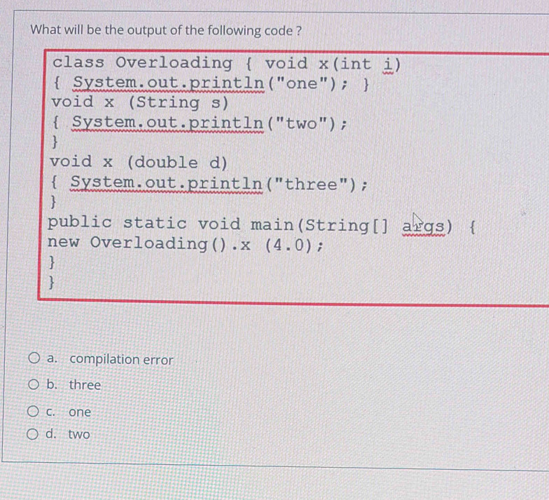 What will be the output of the following code ?
class Overloading  void x(int i)
System.out.println("one"); 
void x (String s)
 System.out.println("two");

void x (double d)
 System.out.println("three");

public static void main(String[] args) 
new Overloading().x (4.0);


a. compilation error
b. three
c. one
d. two