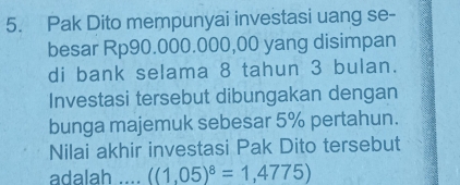 Pak Dito mempunyai investasi uang se- 
besar Rp90.000.000,00 yang disimpan 
di bank selama 8 tahun 3 bulan. 
Investasi tersebut dibungakan dengan 
bunga majemuk sebesar 5% pertahun. 
Nilai akhir investasi Pak Dito tersebut 
adalah . ((1,05)^8=1,4775)