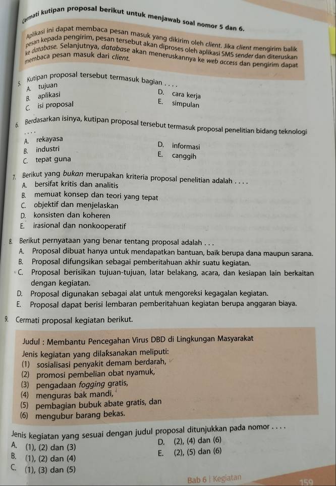 Cermati kutipan proposal berikut untuk menjawab soal nomor 5 dan 6.
Aplikasi ini dapat membaca pesan masuk yang dikirim oleh cllent. Jika client mengirim balik
pesan kepada pengirim, pesan tersebut akan diproses oleh aplikasi SMS sender dan diteruskan
ke database. Selanjutnya, databøse akan meneruskannya ke web access dan pengirim dapat
membaca pesan masuk dari client.
5. Kutipan proposal tersebut termasuk bagian_
A. tujuan
B. aplikasi
D. cara kerja
C. isi proposal
E. simpulan
6. Berdasarkan isinya, kutipan proposal tersebut termasuk proposal penelitian bidang teknologi
A. rekayasa
B. industri
D. informasi
C. tepat guna
E. canggih
1 Berikut yang bukan merupakan kriteria proposal penelitian adalah . . . .
A. bersifat kritis dan analitis
B. memuat konsep dan teori yang tepat
C. objektif dan menjelaskan
D. konsisten dan koheren
E. irasional dan nonkooperatif
8. Berikut pernyataan yang benar tentang proposal adalah . . .
A. Proposal dibuat hanya untuk mendapatkan bantuan, baik berupa dana maupun sarana.
B. Proposal difungsikan sebagai pemberitahuan akhir suatu kegiatan.
C. Proposal berisikan tujuan-tujuan, latar belakang, acara, dan kesiapan lain berkaitan
dengan kegiatan.
D. Proposal digunakan sebagai alat untuk mengoreksi kegagalan kegiatan.
E. Proposal dapat berisi lembaran pemberitahuan kegiatan berupa anggaran biaya.
9. Cermati proposal kegiatan berikut.
Judul : Membantu Pencegahan Virus DBD di Lingkungan Masyarakat
Jenis kegiatan yang dilaksanakan meliputi:
(1) sosialisasi penyakit demam berdarah,
(2) promosi pembelian obat nyamuk,
(3) pengadaan fogging gratis,
(4) menguras bak mandi,
(5) pembagian bubuk abate gratis, dan
6) mengubur barang bekas.
Jenis kegiatan yang sesuai dengan judul proposal ditunjukkan pada nomor . . . .
A. (1), (2) dan (3)
D. (2), (4) dan (6)
B. (1), (2) dan (4)
E. (2), (5) dan (6)
C. (1), (3) dan (5)
Bab 6 | Kegiatan
159