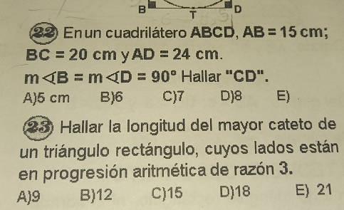 En un cuadrilátero ABCD, AB=15cm;
BC=20cm y AD=24cm.
m∠ B=m∠ D=90° Hallar "CD".
A) 5 cm B) 6 C) 7 D) 8 E)
23 Hallar la longitud del mayor cateto de
un triángulo rectángulo, cuyos lados están
en progresión aritmética de razón 3.
A) 9 B) 12 C) 15 D) 18 E) 21