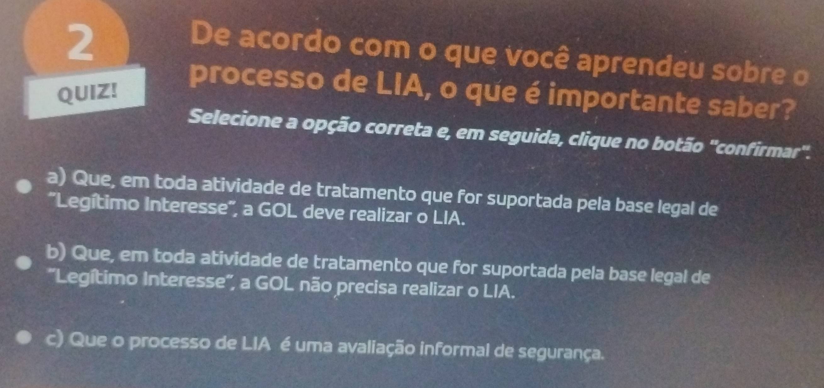 De acordo com o que você aprendeu sobre o
QUIZ!
processo de LIA, o que é importante saber?
Selecione a opção correta e, em seguida, clique no botão "confirmar".
a) Que, em toda atividade de tratamento que for suportada pela base legal de
"Legítimo Interesse", a GOL deve realizar o LIA.
b) Que, em toda atividade de tratamento que for suportada pela base legal de
'Legítimo Interesse', a GOL não precisa realizar o LIA.
c) Que o processo de LIA é uma avaliação informal de segurança.