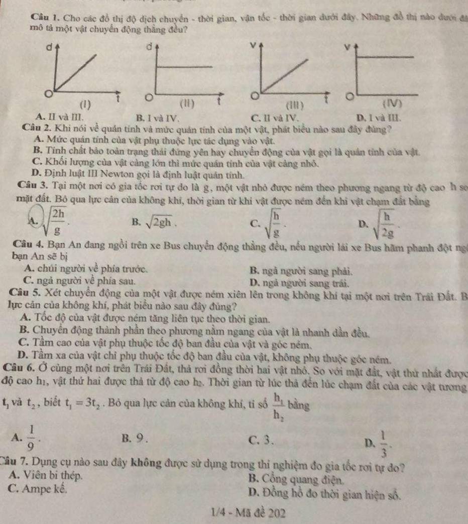 Cho các đồ thị độ dịch chuyển - thời gian, vận tốc - thời gian dưới đây. Những đồ thị nào dưới đá
mô tả một vật chuyển động thắng đều?
(1)

A. II và ⅢII. B. I và IV. C. I và IV. D, 1 và III.
Câu 2. Khi nói về quán tính và mức quán tính của một vật, phát biểu nào sau đây đủng?
A. Mức quán tính của vật phụ thuộc lực tác dụng vào vật.
B. Tính chất bảo toàn trạng thái đứng yên hay chuyển động của vật gọi là quản tính của vật
C. Khối lượng của vật càng lớn thì mức quán tính của vật cảng nhỏ.
D. Định luật III Newton gọi là định luật quản tính.
Câu 3. Tại một nơi có gia tốc rơi tự do là g, một vật nhỏ được ném theo phương ngang từ độ cao h sơ
mặt đất. Bỏ qua lực cân của không khí, thời gian từ khi vật được ném đến khi vật chạm đất bằng
A. sqrt(frac 2h)g. sqrt(frac h)g· D. sqrt(frac h)2g.
B. sqrt(2gh). C.
Câu 4. Bạn An đang ngồi trên xe Bus chuyển động thẳng đều, nếu người lái xe Bus hãm phanh đột ng
bạn An sẽ bị
A. chúi người về phía trước. B. ngà người sang phải.
C. ngả người về phía sau. D. ngả người sang trái.
Câu 5. Xét chuyển động của một vật được ném xiên lên trong không khí tại một nơi trên Trái Đất. B
lực cản của không khí, phát biểu nào sau đây đủng?
A. Tốc độ của vật được ném tăng liên tục theo thời gian.
B. Chuyển động thành phần theo phương nằm ngang của vật là nhanh dần đều.
C. Tầm cao của vật phụ thuộc tốc độ ban đầu của vật và góc ném.
D. Tầm xa của vật chỉ phụ thuộc tốc độ ban đầu của vật, không phụ thuộc góc ném.
Câu 6. Ở cùng một nơi trên Trái Đất, thả rơi đồng thời hai vật nhỏ. So với mặt đất, vật thứ nhất được
độ cao h1, vật thứ hai được thả từ độ cao h. Thời gian từ lúc thả đến lúc chạm đất của các vật tương
t_1 và t_2 , biết t_1=3t_2. Bỏ qua lực cản của không khí, ti số frac h_1h_2 bằng
A.  1/9 . B. 9 . C. 3.
D.  1/3 .
Câu 7. Dụng cụ nào sau đây không được sử dụng trong thi nghiệm đo gia tốc rơi tự đo?
A. Viên bi thép.  B. Cổng quang điện
C. Ampe kế. D. Đồng hồ đo thời gian hiện số.
1/4 - Mã đề 202