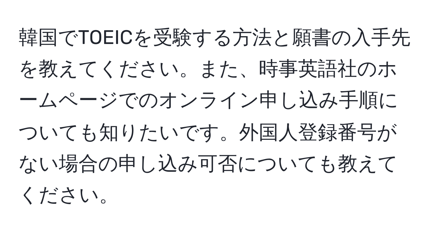 韓国でTOEICを受験する方法と願書の入手先を教えてください。また、時事英語社のホームページでのオンライン申し込み手順についても知りたいです。外国人登録番号がない場合の申し込み可否についても教えてください。