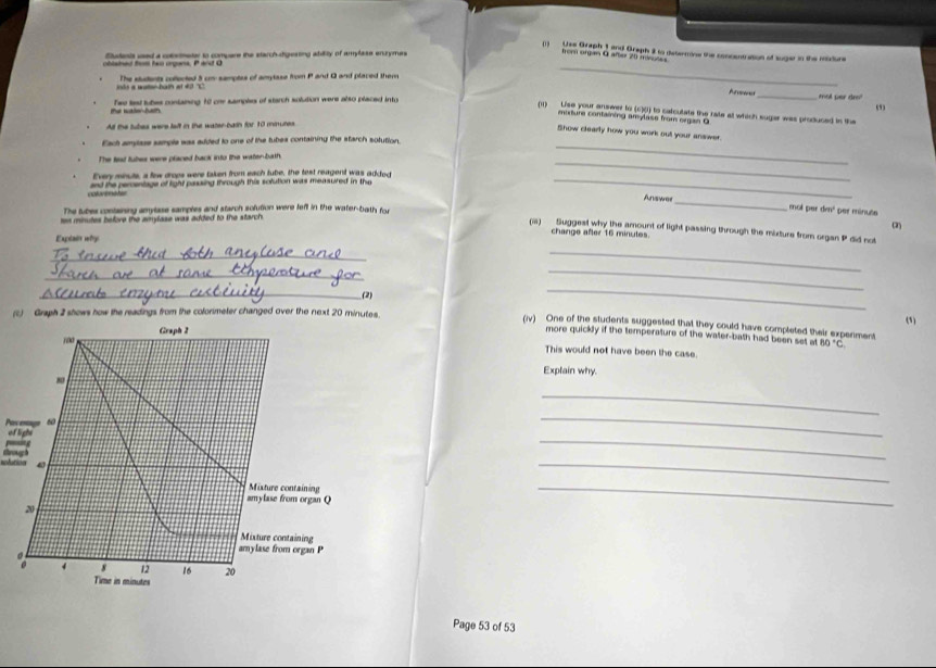 (1) Uss Graph 1 and Graph 2 to deterrine the concentration of suger in the midure 
oblained thest ho organs, P and O Statents used a costmeter to compere the starch-digesting abdity of amylase enzymes 
hom organ O after 20 msutes
nts a watten-bath at 40 'C The students coflerted 5 cm samptes of amytase from P and Q and placed them 
_ 
Te wale hem Twe lest tubes containing 10 one samples of starch solution were also placed into 
_mot per dr 
(11) Uise your answer to (c)() to calculate the rate at which sugar was produced in the 
marture containing amylase from organ O 
All the tubes were left in the water-baih for 10 miures
_ 
Show clearly how you work out your answer. 
Each ampase sample was added to one of the tubes containing the starch solution 
_ 
The lead tubes were placed back into the water-bath. 
_ 
Every minute, a flew drops were taken from each tube, the test reagent was added 
colortmatie and the perventage of light paaing through this sofution was measuired in the 
Answes 
The tubes containing amylase samples and starch solution were left in the water-bath for 
_ 
mol per dm² per minute
s minutes before the amylase was added to the starch (2) 
(ii) Suggest why the amount of light passing through the mixture from organ P did not 
Explai why 
change after 16 minutes. 
_ 
_ 
_ 
_ 
_(2) (1) 
(i) Graph 2 shows how the readings from the colonmeter changed over the next 20 minutes. 
_ 
(iv) One of the students suggested that they could have completed their expenment 
Graph 2 
more quickly if the temperature of the water-bath had been set at 80°C
This would not have been the case. 
Explain why 
_ 
Pac enage 60 of light 
_ 

_ 
solation 
_ 
Mixture containing 
amylase from organ Q
20
_ 
Mixture containing 
amylase from organ P
4 s 12 16 20
Time in minutes
Page 53 of 53